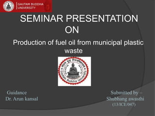 SEMINAR PRESENTATION
ON
Production of fuel oil from municipal plastic
waste
Guidance Submitted by –
Dr. Arun kansal Shubhang awasthi
(13/ICE/047)
 