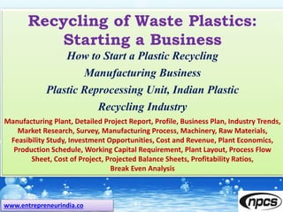 www.entrepreneurindia.co
Recycling of Waste Plastics:
Starting a Business
How to Start a Plastic Recycling
Manufacturing Business
Plastic Reprocessing Unit, Indian Plastic
Recycling Industry
Manufacturing Plant, Detailed Project Report, Profile, Business Plan, Industry Trends,
Market Research, Survey, Manufacturing Process, Machinery, Raw Materials,
Feasibility Study, Investment Opportunities, Cost and Revenue, Plant Economics,
Production Schedule, Working Capital Requirement, Plant Layout, Process Flow
Sheet, Cost of Project, Projected Balance Sheets, Profitability Ratios,
Break Even Analysis
 