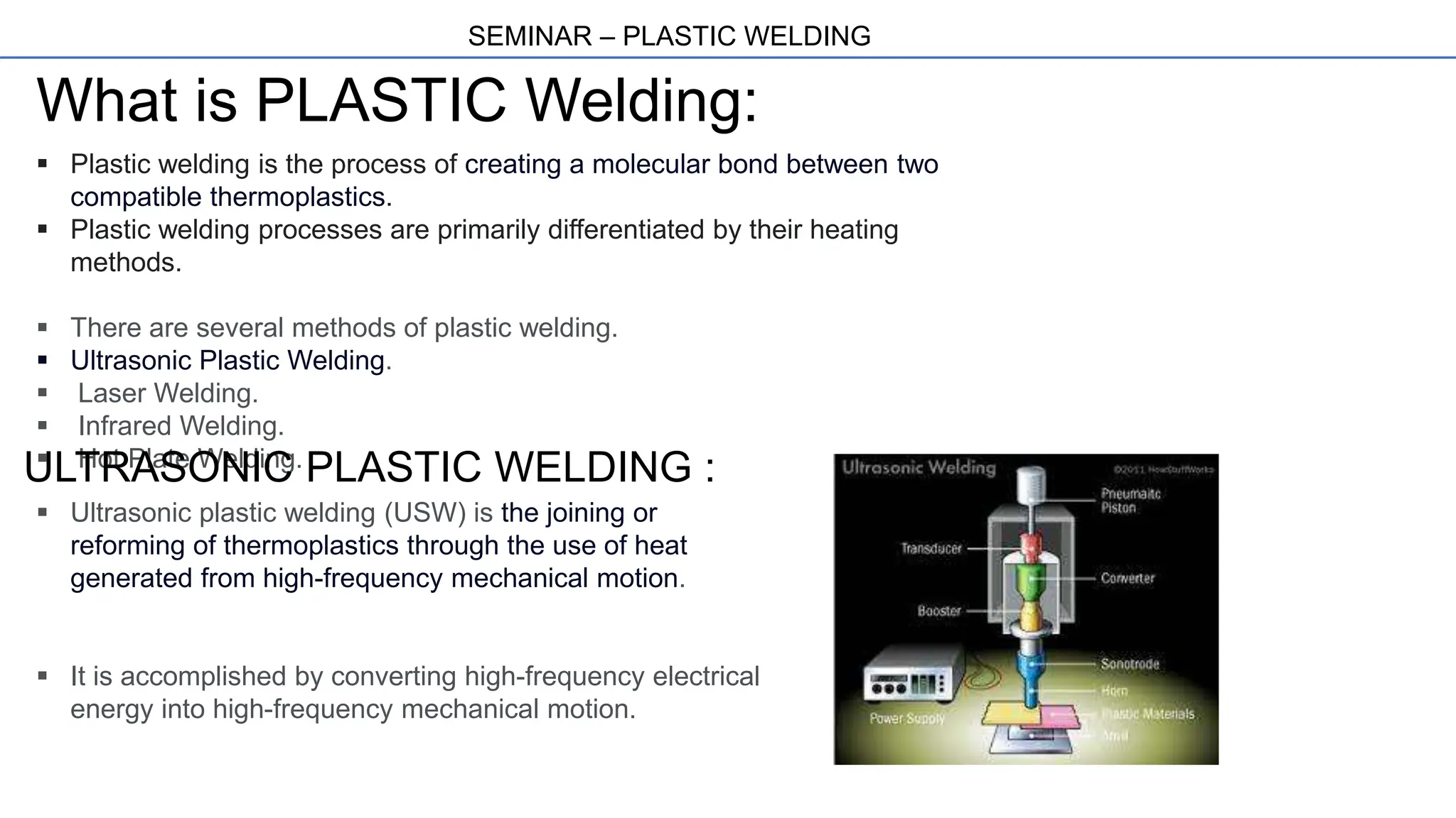 SEMINAR – PLASTIC WELDING
What is PLASTIC Welding:
 Plastic welding is the process of creating a molecular bond between two
compatible thermoplastics.
 Plastic welding processes are primarily differentiated by their heating
methods.
 There are several methods of plastic welding.
 Ultrasonic Plastic Welding.
 Laser Welding.
 Infrared Welding.
 Hot Plate Welding.
ULTRASONIC PLASTIC WELDING :
 Ultrasonic plastic welding (USW) is the joining or
reforming of thermoplastics through the use of heat
generated from high-frequency mechanical motion.
 It is accomplished by converting high-frequency electrical
energy into high-frequency mechanical motion.
 