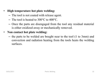 • High temperature hot plate welding:
– The tool is not coated with release agent.
– The tool is heated to 300°C to 400°C.
– Once the parts are disengaged from the tool any residual material
is either oxidized away or mechanically removed.
• Non contact hot plate welding:
– the parts to be welded are bought near to the tool (1 to 3mm) and
convection and radiation heating from the tools heats the welding
surfaces.
19/01/2017 Plastic Welding 10
 