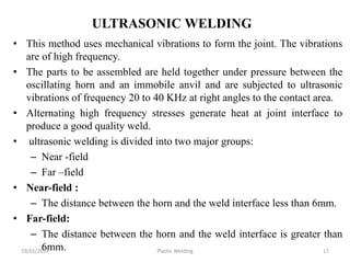ULTRASONIC WELDING
• This method uses mechanical vibrations to form the joint. The vibrations
are of high frequency.
• The parts to be assembled are held together under pressure between the
oscillating horn and an immobile anvil and are subjected to ultrasonic
vibrations of frequency 20 to 40 KHz at right angles to the contact area.
• Alternating high frequency stresses generate heat at joint interface to
produce a good quality weld.
• ultrasonic welding is divided into two major groups:
– Near -field
– Far –field
• Near-field :
– The distance between the horn and the weld interface less than 6mm.
• Far-field:
– The distance between the horn and the weld interface is greater than
6mm.19/01/2017 Plastic Welding 17
 
