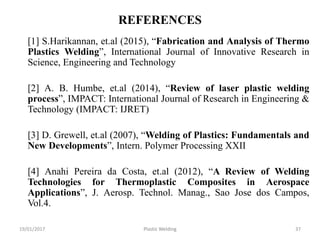 REFERENCES
[1] S.Harikannan, et.al (2015), “Fabrication and Analysis of Thermo
Plastics Welding”, International Journal of Innovative Research in
Science, Engineering and Technology
[2] A. B. Humbe, et.al (2014), “Review of laser plastic welding
process”, IMPACT: International Journal of Research in Engineering &
Technology (IMPACT: IJRET)
[3] D. Grewell, et.al (2007), “Welding of Plastics: Fundamentals and
New Developments”, Intern. Polymer Processing XXII
[4] Anahi Pereira da Costa, et.al (2012), “A Review of Welding
Technologies for Thermoplastic Composites in Aerospace
Applications”, J. Aerosp. Technol. Manag., Sao Jose dos Campos,
Vol.4.
Plastic Welding 3719/01/2017
 