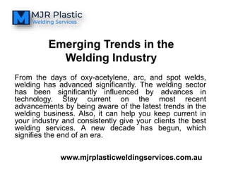 From the days of oxy-acetylene, arc, and spot welds,
welding has advanced significantly. The welding sector
has been significantly influenced by advances in
technology. Stay current on the most recent
advancements by being aware of the latest trends in the
welding business. Also, it can help you keep current in
your industry and consistently give your clients the best
welding services. A new decade has begun, which
signifies the end of an era.
www.mjrplasticweldingservices.com.au
Emerging Trends in the
Welding Industry
 