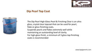 Dip Pearl Top Coat
www.kppigments.com
The Dip Pearl High-Gloss Pearl & Finishing Clear is an ultra
gloss, crystal clear topcoat that can be used for pearl,
flake or gloss finishing coats.
Suspends pearls and flakes extremely well while
maintaining an outstanding level of clarity.
For high-gloss finish, a minimum of 3 gloss top finishing
coats is recommended
 
