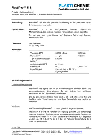 Plastifloor® 118
Spezial - Haftgrundierung
für den Einsatz auf feuchten oder neuen Betonsubstraten
10.07.2018 1 /2
Plasti-Chemie Produktionsgesellschaft mbH Telefon: +49 (0) 37 45 / 744 32-0 Email: info@plasti-chemie.de
Falgardring 1 Telefax: +49 (0) 37 45 / 744 32-27 Internet: www.plasti-chemie.de
D – 08223 Falkenstein / Germany
Anwendung: Plastifloor®
118 wird als spezielle Grundierung auf feuchten oder neuen
Betonsubstraten eingesetzt.
Eigenschaften: Plastifloor®
118 ist ein niedrigviskoses, reaktives 2-Komponent-
Methacrylatharz, das auch bei niedrigen Temperaturen schnell aushärtet.
Es hat eine sehr gute Haftung auf feuchtem Beton und feuchten
Zementestrichen.
Lieferform 180 kg Fässer
25 kg, 10 kg Eimer
Kenndaten:
Viskosität, 25°C 100-130 mPa*s ISO 2555
Dichte, 25°C ca. 1 g/ml ISO 2811
Topf- / Verarbeitungszeit
bei 20°C
ca.10 min
Aushärtung bei 20°C ca. 30 min.
Flammpunkt 10 °C DIN 51755
Lagerfähigkeit 6 Monate bei < 20 °C in
Originalgebinden
Verarbeitungshinweise
Oberflächenvorbereitung
Plastifloor®
118 eignet sich für die Verwendung auf feuchten Beton- und
zementgebundenen Untergründen. Es darf jedoch kein sichtbarer
Wasserfilm auf der Oberfläche vorhanden sein.
Die zu grundierende Fläche muss staub-, fett- und ölfrei sowie fest und
tragfähig sein. Verschmutzungen und lose Bestandteile sind restlos zu
entfernen.
Mischung
Vor Verwendung Plastifloor®
118 muss gründlich aufgerührt werden.
Plastifloor®
118 wird mit Härter 50 W sorgfältig gemischt. Die Härtermenge
muss der jeweiligen Objekttemperatur angepasst werden (siehe Tabelle). Bei
Temperaturen unter +5 °C kann zusätzlich Beschleuniger 101 eingesetzt
werden (ca. 0,5 % bei 0 °C bis 3 % bei –30 °C) unter Beibehaltung der 6
Gew. -% Härterpulver.
 