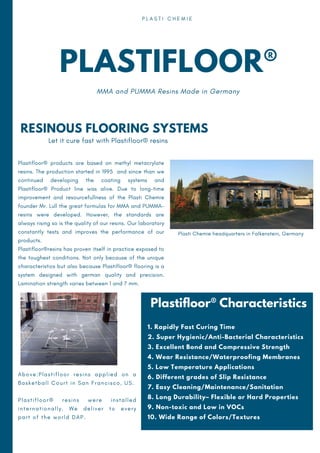 PLASTIFLOOR®
MMA and PUMMA Resins Made in Germany
P L A S T I C H E M I E
RESINOUS FLOORING SYSTEMS
Plastifloor® products are based on methyl metacrylate
resins. The production started in 1995 and since than we
continued developing the coating systems and
Plastifloor® Product line was alive. Due to long-time
improvement and resourcefullness of the Plasti Chemie
founder Mr. Lull the great formulas for MMA and PUMMA-
resins were developed. However, the standards are
always rising so is the quality of our resins. Our laboratory
constantly tests and improves the performance of our
products.
Plastifloor®resins has proven itself in practice exposed to
the toughest conditions. Not only because of the unique
characteristics but also because Plastifloor® flooring is a
system designed with german quality and precision.
Lamination strength varies between 1 and 7 mm.
Let it cure fast with Plastifloor® resins
Plastifloor® Characteristics
1. Rapidly Fast Curing Time
2. Super Hygienic/Anti-Bacterial Characteristics
3. Excellent Bond and Compressive Strength
4. Wear Resistance/Waterproofing Membranes
5. Low Temperature Applications
6. Different grades of Slip Resistance
7. Easy Cleaning/Maintenance/Sanitation
8. Long Durability– Flexible or Hard Properties
9. Non-toxic and Low in VOCs
10. Wide Range of Colors/Textures
A b o v e : P l a s t i f l o o r r e s i n s a p p l i e d o n a
B a s k e t b a l l C o u r t i n S a n F r a n c i s c o , U S .
P l a s t i f l o o r ® r e s i n s w e r e i n s t a l l e d
i n t e r n a t i o n a l l y . W e d e l i v e r t o e v e r y
p a r t o f t h e w o r l d D A P .
Plasti Chemie headquarters in Falkenstein, Germany
 