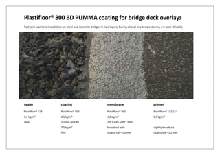 Plastifloor® 800 BD PUMMA coating for bridge deck overlays
Fast and seamless installation on steel and concrete bridges in two layers. Curing also at low temperatures, 2 h later drivable
sealer coating membrane primer
Plastifloor® 528 Plastifloor® 800 Plastifloor® 800 Plastifloor® 112/113
0,5 kg/m² 2,5 kg/m² 1,2 kg/m² 0,5 kg/m²
clear 1:2 mix with B2 1:0,5 with s/lPET filler
7,5 kg/m² broadcast with slightly broadcast
flint Quartz 0,6 – 1,2 mm Quartz 0,6 – 1,2 mm
 