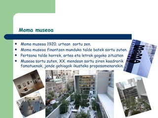 Moma museoa

   Moma museoa 1920. urtean sortu zen.
   Moma museoa finantzen munduko talde batek sortu zuten.
   Pertsona talde horrek, artea eta letrak gogoko zituzten
   Museoa sortu zuten, XX. mendean sortu ziren koadrorik
    famatuenak, jende gehiagok ikusteko proposamenarekin.
 