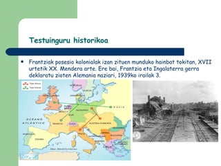 Testuinguru historikoa

   Frantziak posesio kolonialak izan zituen munduko hainbat tokitan, XVII
    urtetik XX. Mendera arte. Ere bai, Frantzia eta Ingalaterra gerra
    deklaratu zioten Alemania naziari, 1939ko irailak 3.
 