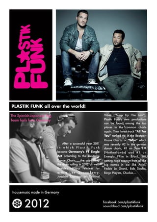 PLASTIK FUNK all over the world!

The Spanish-Japanese Tag                                                  Vibes ("Pump Up The Jam"),
Team hails from Germany                                                   Plastik Funk's own productions
                                                                          can be found among the top
                                                                          places in the common charts
                                                                          again. Their latest track "All For
                                                                          You"  ranked #6 in the Beatport
                                                                          House Charts, or "Who"  which
                              After a successful year 2011                was recently #2 in the german
                           in which Plastik Funk                          dance charts, #1 on Slam FM
                           became Germany's #1 Single                     (N e t her lands) and #1 on
                           Act  according to the Deutsche                 Energia 97fm in Brasil.  Still
                           Dance Charts,   the guys keep                  getting huge support from all the
                           the dices rolling in 2012 as well!             big names in biz like Avicii,
                           Besides various remixes for                    Fedde Le Grand, Bob Sinclar,
                           a r t i s t s l i k e Q u e e n s b e r r y,   Bingo Players, Chuckie,...
                           Joachim Garraud or Criminal




 housemusic made in Germany



        2012                                                              facebook.com/plastikfunk
                                                                          soundcloud.com/plastikfunk
 