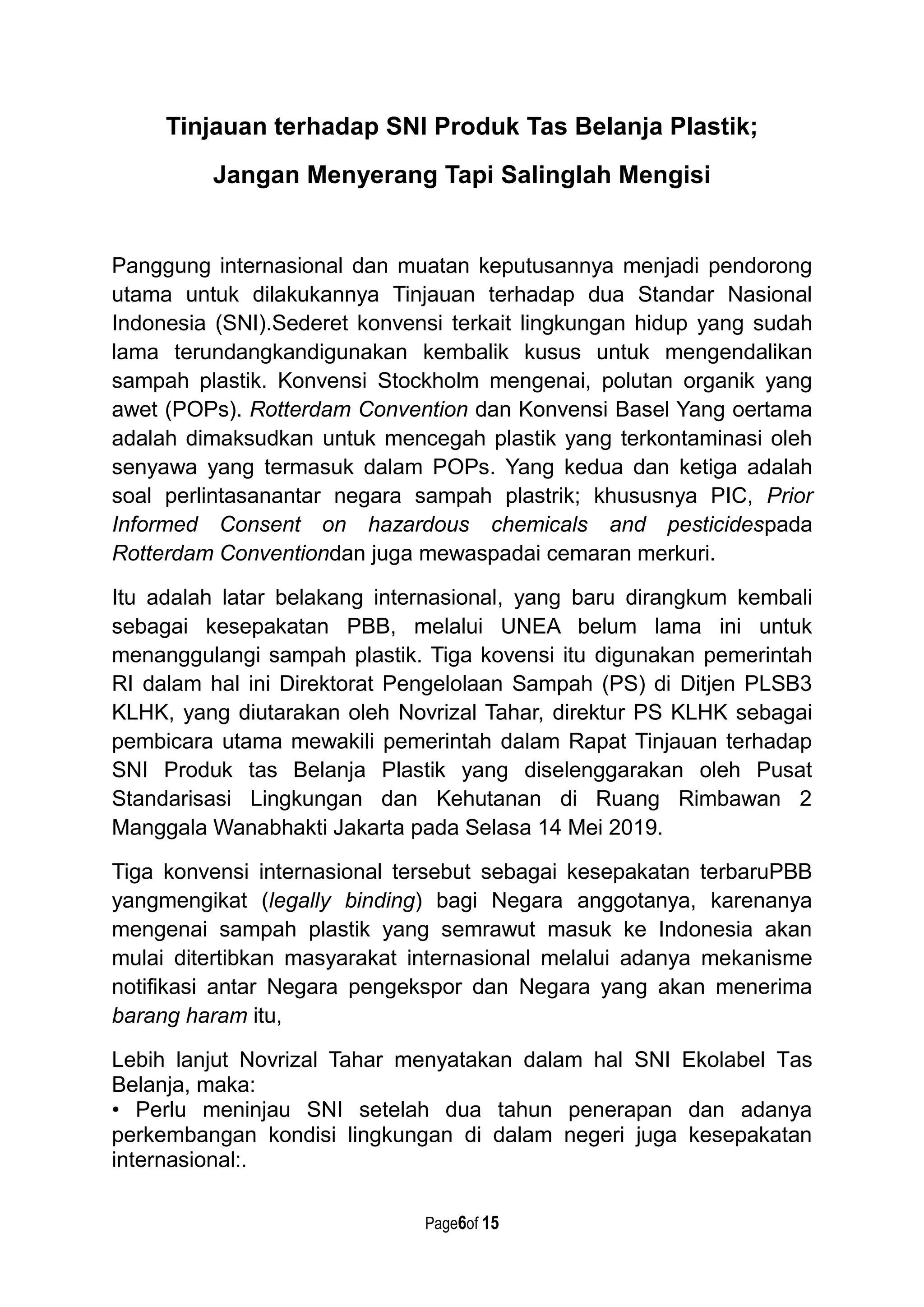 Page6of 15
Tinjauan terhadap SNI Produk Tas Belanja Plastik;
Jangan Menyerang Tapi Salinglah Mengisi
Panggung internasional dan muatan keputusannya menjadi pendorong
utama untuk dilakukannya Tinjauan terhadap dua Standar Nasional
Indonesia (SNI).Sederet konvensi terkait lingkungan hidup yang sudah
lama terundangkandigunakan kembalik kusus untuk mengendalikan
sampah plastik. Konvensi Stockholm mengenai, polutan organik yang
awet (POPs). Rotterdam Convention dan Konvensi Basel Yang oertama
adalah dimaksudkan untuk mencegah plastik yang terkontaminasi oleh
senyawa yang termasuk dalam POPs. Yang kedua dan ketiga adalah
soal perlintasanantar negara sampah plastrik; khususnya PIC, Prior
Informed Consent on hazardous chemicals and pesticidespada
Rotterdam Conventiondan juga mewaspadai cemaran merkuri.
Itu adalah latar belakang internasional, yang baru dirangkum kembali
sebagai kesepakatan PBB, melalui UNEA belum lama ini untuk
menanggulangi sampah plastik. Tiga kovensi itu digunakan pemerintah
RI dalam hal ini Direktorat Pengelolaan Sampah (PS) di Ditjen PLSB3
KLHK, yang diutarakan oleh Novrizal Tahar, direktur PS KLHK sebagai
pembicara utama mewakili pemerintah dalam Rapat Tinjauan terhadap
SNI Produk tas Belanja Plastik yang diselenggarakan oleh Pusat
Standarisasi Lingkungan dan Kehutanan di Ruang Rimbawan 2
Manggala Wanabhakti Jakarta pada Selasa 14 Mei 2019.
Tiga konvensi internasional tersebut sebagai kesepakatan terbaruPBB
yangmengikat (legally binding) bagi Negara anggotanya, karenanya
mengenai sampah plastik yang semrawut masuk ke Indonesia akan
mulai ditertibkan masyarakat internasional melalui adanya mekanisme
notifikasi antar Negara pengekspor dan Negara yang akan menerima
barang haram itu,
Lebih lanjut Novrizal Tahar menyatakan dalam hal SNI Ekolabel Tas
Belanja, maka:
• Perlu meninjau SNI setelah dua tahun penerapan dan adanya
perkembangan kondisi lingkungan di dalam negeri juga kesepakatan
internasional:.
 