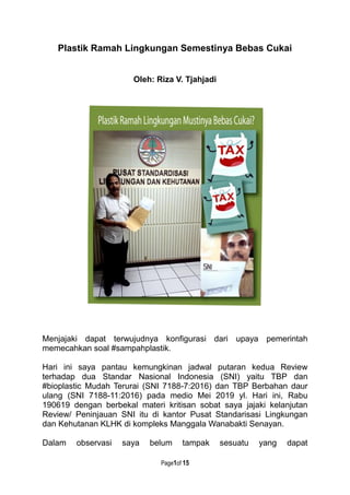 Page1of 15
Plastik Ramah Lingkungan Semestinya Bebas Cukai
Oleh: Riza V. Tjahjadi
Menjajaki dapat terwujudnya konfigurasi dari upaya pemerintah
memecahkan soal #sampahplastik.
Hari ini saya pantau kemungkinan jadwal putaran kedua Review
terhadap dua Standar Nasional Indonesia (SNI) yaitu TBP dan
#bioplastic Mudah Terurai (SNI 7188-7:2016) dan TBP Berbahan daur
ulang (SNI 7188-11:2016) pada medio Mei 2019 yl. Hari ini, Rabu
190619 dengan berbekal materi kritisan sobat saya jajaki kelanjutan
Review/ Peninjauan SNI itu di kantor Pusat Standarisasi Lingkungan
dan Kehutanan KLHK di kompleks Manggala Wanabakti Senayan.
Dalam observasi saya belum tampak sesuatu yang dapat
 
