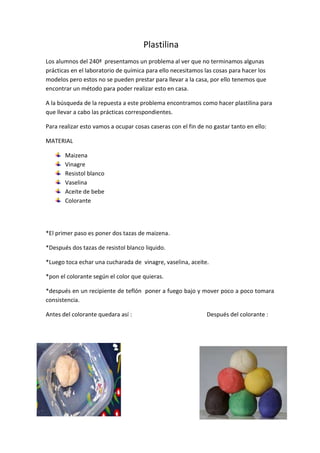 Plastilina
Los alumnos del 240ª presentamos un problema al ver que no terminamos algunas
prácticas en el laboratorio de química para ello necesitamos las cosas para hacer los
modelos pero estos no se pueden prestar para llevar a la casa, por ello tenemos que
encontrar un método para poder realizar esto en casa.
A la búsqueda de la repuesta a este problema encontramos como hacer plastilina para
que llevar a cabo las prácticas correspondientes.
Para realizar esto vamos a ocupar cosas caseras con el fin de no gastar tanto en ello:
MATERIAL
Maizena
Vinagre
Resistol blanco
Vaselina
Aceite de bebe
Colorante
*El primer paso es poner dos tazas de maizena.
*Después dos tazas de resistol blanco liquido.
*Luego toca echar una cucharada de vinagre, vaselina, aceite.
*pon el colorante según el color que quieras.
*después en un recipiente de teflón poner a fuego bajo y mover poco a poco tomara
consistencia.
Antes del colorante quedara así : Después del colorante :
 