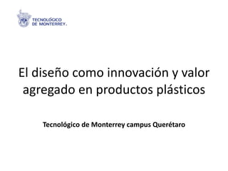 El diseño como innovación y valor agregado en productos plásticos Tecnológico de Monterrey campus Querétaro 