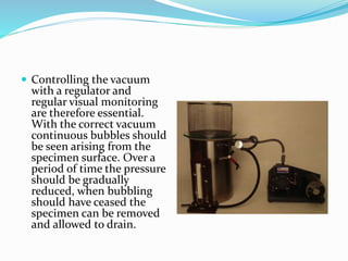  Controlling the vacuum
with a regulator and
regular visual monitoring
are therefore essential.
With the correct vacuum
continuous bubbles should
be seen arising from the
specimen surface. Over a
period of time the pressure
should be gradually
reduced, when bubbling
should have ceased the
specimen can be removed
and allowed to drain.
 
