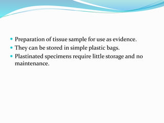  Preparation of tissue sample for use as evidence.
 They can be stored in simple plastic bags.
 Plastinated specimens require little storage and no
maintenance.
 