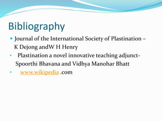 Bibliography
 Journal of the International Society of Plastination –
K Dejong andW H Henry
• Plastination a novel innovative teaching adjunct-
Spoorthi Bhavana and Vidhya Manohar Bhatt
• www.wikipedia .com
 