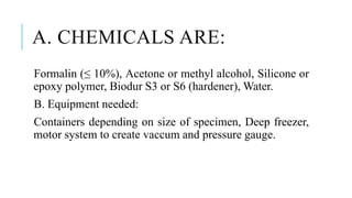 A. CHEMICALS ARE:
Formalin (≤ 10%), Acetone or methyl alcohol, Silicone or
epoxy polymer, Biodur S3 or S6 (hardener), Water.
B. Equipment needed:
Containers depending on size of specimen, Deep freezer,
motor system to create vaccum and pressure gauge.
 
