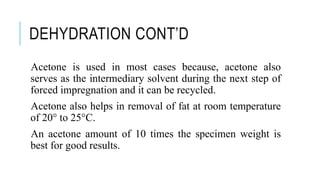 DEHYDRATION CONT’D
Acetone is used in most cases because, acetone also
serves as the intermediary solvent during the next step of
forced impregnation and it can be recycled.
Acetone also helps in removal of fat at room temperature
of 20° to 25°C.
An acetone amount of 10 times the specimen weight is
best for good results.
 