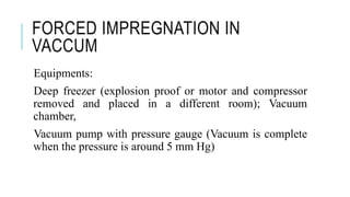 FORCED IMPREGNATION IN
VACCUM
Equipments:
Deep freezer (explosion proof or motor and compressor
removed and placed in a different room); Vacuum
chamber,
Vacuum pump with pressure gauge (Vacuum is complete
when the pressure is around 5 mm Hg)
 