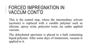 FORCED IMPREGNATION IN
VACCUM CONT’D
This is the central step, where the intermediary solvent
(acetone) is replaced with a curable polymer such as
silicone, epoxy resin, polyester resin, etc under applied
vaccum.
The dehydrated specimen is placed in a bath containing
liquid polymer. After some days of immersion, vacuum is
applied to it.
 
