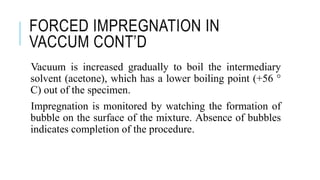 FORCED IMPREGNATION IN
VACCUM CONT’D
Vacuum is increased gradually to boil the intermediary
solvent (acetone), which has a lower boiling point (+56 °
C) out of the specimen.
Impregnation is monitored by watching the formation of
bubble on the surface of the mixture. Absence of bubbles
indicates completion of the procedure.
 