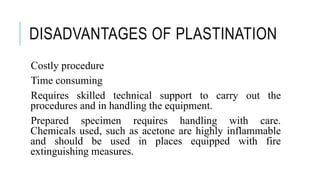 DISADVANTAGES OF PLASTINATION
Costly procedure
Time consuming
Requires skilled technical support to carry out the
procedures and in handling the equipment.
Prepared specimen requires handling with care.
Chemicals used, such as acetone are highly inflammable
and should be used in places equipped with fire
extinguishing measures.
 