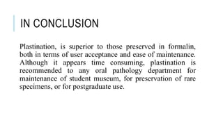 IN CONCLUSION
Plastination, is superior to those preserved in formalin,
both in terms of user acceptance and ease of maintenance.
Although it appears time consuming, plastination is
recommended to any oral pathology department for
maintenance of student museum, for preservation of rare
specimens, or for postgraduate use.
 