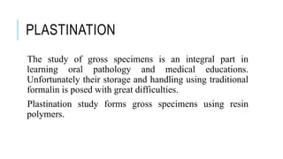 PLASTINATION
The study of gross specimens is an integral part in
learning oral pathology and medical educations.
Unfortunately their storage and handling using traditional
formalin is posed with great difficulties.
Plastination study forms gross specimens using resin
polymers.
 