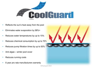 Reflects the sun’s heat away from the pool
Eliminates water evaporation by 98%+
Reduces water temperatures by up to 15%
Reduces chemical consumption by up to 70%
Reduces pump filtration times by up to 50%
Anti algae – winter pool cover
Reduces running costs
6 year pro rata manufacturers warranty
©Plastipack 2014
 