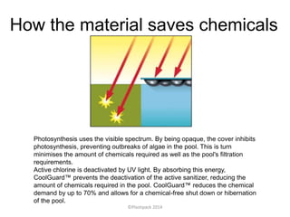 How the material saves chemicals
Photosynthesis uses the visible spectrum. By being opaque, the cover inhibits
photosynthesis, preventing outbreaks of algae in the pool. This is turn
minimises the amount of chemicals required as well as the pool's filtration
requirements.
Active chlorine is deactivated by UV light. By absorbing this energy,
CoolGuard™ prevents the deactivation of the active sanitizer, reducing the
amount of chemicals required in the pool. CoolGuard™ reduces the chemical
demand by up to 70% and allows for a chemical-free shut down or hibernation
of the pool.
©Plastipack 2014
 