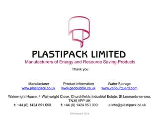 Manufacturers of Energy and Resource Saving Products
Thank you
©Plastipack 2014
Manufacturer Product Information Water Storage
www.plastipack.co.uk www.geobubble.co.uk www.vapourguard.com
Wainwright House, 4 Wainwright Close, Churchfields Industrial Estate, St Leonards-on-sea,
TN38 9PP UK
t: +44 (0) 1424 851 659 f: +44 (0) 1424 853 909 e:info@plastipack.co.uk
 