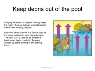 Keep debris out of the pool
Keeping the cover on the pool not only keeps
the heat in the pool but also prevents foreign
matter from entering the pool.
Only 10% of the chlorine in a pool is used as
the active sanitizer to keep the water safe.
The other 90% is used as an oxidiser to
break down foreign matter in the water
caused by debris blowing in and bathing
loads.
©Plastipack 2014
 