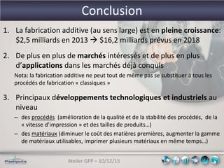 Atelier GFP – 10/12/15
Conclusion
1. La fabrication additive (au sens large) est en pleine croissance:
$2,5 milliards en 2013  $16,2 milliards prévus en 2018
2. De plus en plus de marchés intéressés et de plus en plus
d’applications dans les marchés déjà conquis
Nota: la fabrication additive ne peut tout de même pas se substituer à tous les
procédés de fabrication « classiques »
3. Principaux développements technologiques et industriels au
niveau
– des procédés (amélioration de la qualité et de la stabilité des procédés, de la
« vitesse d’impression » et des tailles de produits…)
– des matériaux (diminuer le coût des matières premières, augmenter la gamme
de matériaux utilisables, imprimer plusieurs matériaux en même temps…)
 