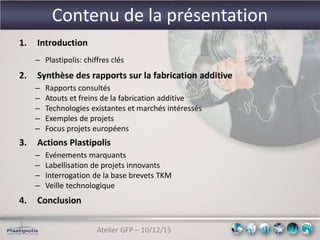 Atelier GFP – 10/12/15
Contenu de la présentation
1. Introduction
– Plastipolis: chiffres clés
2. Synthèse des rapports sur la fabrication additive
– Rapports consultés
– Atouts et freins de la fabrication additive
– Technologies existantes et marchés intéressés
– Exemples de projets
– Focus projets européens
3. Actions Plastipolis
– Evénements marquants
– Labellisation de projets innovants
– Interrogation de la base brevets TKM
– Veille technologique
4. Conclusion
 