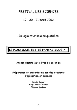 FESTIVAL DES SCIENCES
19 - 20 – 21 mars 2002
Biologie et chimie au quotidien
LE PLASTIQUE, EST-CE FANTASTIQUE ?
Atelier destiné aux élèves de 5e et 6e
Préparation et présentation par des étudiants
d’agrégation en sciences
Valérie Blomart
Mary-Ann del Marmol
Florence Ledèque
1
 