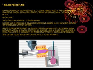 * MOLDEO POR SOPLADO

EL MOLDEO POR SOPLADO ES UN PROCESO QUE SE UTILIZA PARA FABRICAR PIEZAS DE PLÁSTICO HUECAS POR LA
EXPANSION DEL MATERIAL. ESTO SE HACE MEDIANTE LA PRESIÓN QUE EJERCE EL AIRE EN LAS PAREDES DEL
OBJETO.
HAY DOS TIPOS:
INYECCIÓN SOPLADO O PÁRISON, Y EXTRUSIÓN SOPLADO.
EL PRIMER PASO ES INTRODUCIR LOS GRÁNULOS DE PLÁSTICO EN EL CILINDRO. ALLÍ, UN CALENTADOR LOS FUNDE
CONVIRTIENDOLOS EN UNA PASTA UNIFORME.

LA PASTA ES EMPUJADA POR EL ÉMBOLO Y SE INTRODUCE EN UN CILINDRO HUECO QUE RECIBE AIRE A PRESION
HASTA QUE EL MATERIAL SE ADAPTA A LAS PAREDES DEL RECIPIENTE. LUEGO SE DEJA ENFRIAR Y SE OBTIENE LA
FIGURA. PARA FACILITAR SU ENFRIAMIENTO LOS MOLDES ESTAN PREVISTOS DE UN SITEMA DE REFRIGERACIÓN.
ASÍ SE OBTIENEN FIGURAS HUECAS COMO CUENCOS, BOTELLAS U OTROS RECIPIENTES.
 