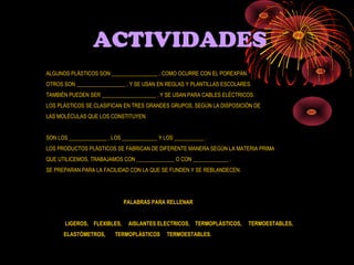 ACTIVIDADES
ALGUNOS PLÁSTICOS SON _________________ , COMO OCURRE CON EL POREXPÁN.
OTROS SON __________________ , Y SE USAN EN REGLAS Y PLANTILLAS ESCOLARES.
TAMBIÉN PUEDEN SER ____________________ , Y SE USAN PARA CABLES ELÉCTRICOS.
LOS PLÁSTICOS SE CLASIFICAN EN TRES GRANDES GRUPOS, SEGÚN LA DISPOSICIÓN DE
LAS MOLÉCULAS QUE LOS CONSTITUYEN.


SON LOS ______________ , LOS _____________ Y LOS ___________ .
LOS PRODUCTOS PLÁSTICOS SE FABRICAN DE DIFERENTE MANERA SEGÚN LA MATERIA PRIMA
QUE UTILICEMOS, TRABAJAMOS CON ______________ O CON _____________ .
SE PREPARAN PARA LA FACILIDAD CON LA QUE SE FUNDEN Y SE REBLANDECEN.




                             PALABRAS PARA RELLENAR


       LIGEROS, FLEXIBLES,     AISLANTES ELECTRICOS, TERMOPLÁSTICOS,     TERMOESTABLES,
      ELASTÓMETROS,       TERMOPLÁSTICOS      TERMOESTABLES.
 
