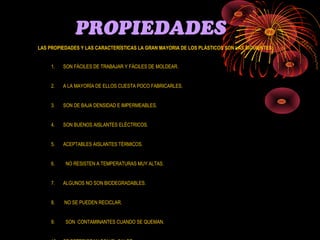 PROPIEDADES
LAS PROPIEDADES Y LAS CARACTERÍSTICAS LA GRAN MAYORIA DE LOS PLÁSTICOS SON LAS SIGUIENTES:


     1.   SON FÁCILES DE TRABAJAR Y FÁCILES DE MOLDEAR.


     2.   A LA MAYORÍA DE ELLOS CUESTA POCO FABRICARLES.


     3.   SON DE BAJA DENSIDAD E IMPERMEABLES.


     4.   SON BUENOS AISLANTES ELÉCTRICOS.


     5.   ACEPTABLES AISLANTES TÉRMICOS.


     6.   NO RESISTEN A TEMPERATURAS MUY ALTAS.


     7.   ALGUNOS NO SON BIODEGRADABLES.


     8.   NO SE PUEDEN RECICLAR.


     9.   SON CONTAMINANTES CUANDO SE QUEMAN.
 