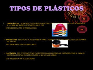 TIPOS DE PLÁSTICOS

1.    TERMOPLÁSTICOS: LAS MAYORÍA DE LOS PLÁSTICOS SON DE ESTE TIPO. SE REBLANDECEN CON EL CALOR, HACIÉNDOSE
      DE LA FORMA QUE QUIERES Y SE CONSERVA CON EL FRÍO.
     ESTE PUEDE SER UN TIPO DE TERMOPLÁSTICOS:




2. TERMOESTABLES: ESTE TIPO NO DEJA QUE CAMBIE DE FORMA A TRAVÉS DEL CALOR, ESTE TIPO SOLO SE PUEDE DEFORMAR
    UNA SOLA VEZ.
     ESTE PUEDE SER UN TIPO DE TERMOESTABLES:




3. ELASTÓMEROS: ESTE TIPO PERMITE TENER PLÁSTICOS DE MUCHA ELASTICIDAD, QUE PUEDEN RECUPERAR SU FORMA EN
    CUENTO DEJA DE ACTUAR EN ELLOS UNA FUERZA LA QUE LES HACE CAMBIAR.

     ESTE PUEDE SER UN TIPO DE ELASTÓMEROS:
 