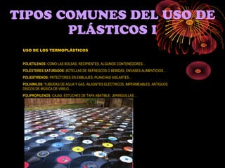 TIPOS COMUNES DEL USO DE
       PLÁSTICOS I
 USO DE LOS TERMOPLÁSTICOS


 POLIETILENOS: COMO LAS BOLSAS, RECIPIENTES, ALGUNOS CONTENEDORES…
 POLÉSTERES SATURADOS: BOTELLAS DE REFRESCOS O BEBIDAS, ENVASES ALIMENTICIOS…
 POLIESTIRENOS: PRTECTORES EN EMBLAJES, PLANCHAS AISLANTES…
 POLIVINILOS: TUBERÍAS DE AGUA Y GAS, AILASNTES ELÉCTRICOS, IMPERMEABLES, ANTIGUOS
 DISCOS DE MÚSICA DE VINILO…
 POLIPROPILENOS: CAJAS, ESTUCHES DE TAPA ABATIBLE, JERINGUILLAS…
 