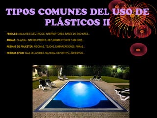 TIPOS COMUNES DEL USO DE
       PLÁSTICOS II
FENOLES: AISLANTES ELÉCTRICOS, INTERRUPTORES, BASES DE ENCHUFES…

AMINAS: CLAVIJAS, INTERRUPTORES, RECUBRIMIENTOS DE TABLEROS…

RESINAS DE POLIÉSTER: PISCINAS, TEJIDOS, EMBARCACIONES, FIBRAS…

RESINAS EPOXI: ALAS DE AVIONES, MATERIAL DEPORTIVO, ADHESIVOS…
 