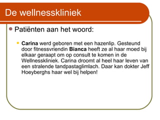 De wellnesskliniek Patiënten aan het woord: Carina  werd geboren met een hazenlip. Gesteund door fitnessvriendin  Bianca  heeft ze al haar moed bij elkaar geraapt om op consult te komen in de Wellnesskliniek. Carina droomt al heel haar leven van een stralende tandpastaglimlach. Daar kan dokter Jeff Hoeyberghs haar wel bij helpen!  