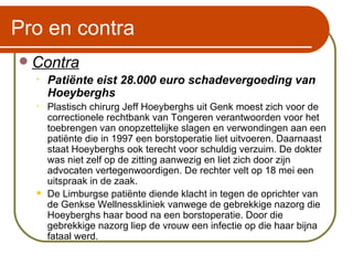 Pro en contra Contra Patiënte eist 28.000 euro schadevergoeding van Hoeyberghs Plastisch chirurg Jeff Hoeyberghs uit Genk moest zich voor de correctionele rechtbank van Tongeren verantwoorden voor het toebrengen van onopzettelijke slagen en verwondingen aan een patiënte die in 1997 een borstoperatie liet uitvoeren. Daarnaast staat Hoeyberghs ook terecht voor schuldig verzuim. De dokter was niet zelf op de zitting aanwezig en liet zich door zijn advocaten vertegenwoordigen. De rechter velt op 18 mei een uitspraak in de zaak.  De Limburgse patiënte diende klacht in tegen de oprichter van de Genkse Wellnesskliniek vanwege de gebrekkige nazorg die Hoeyberghs haar bood na een borstoperatie. Door die gebrekkige nazorg liep de vrouw een infectie op die haar bijna fataal werd.   