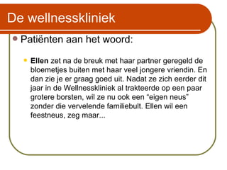 De wellnesskliniek Patiënten aan het woord: Ellen  zet na de breuk met haar partner geregeld de bloemetjes buiten met haar veel jongere vriendin. En dan zie je er graag goed uit. Nadat ze zich eerder dit jaar in de Wellnesskliniek al trakteerde op een paar grotere borsten, wil ze nu ook een “eigen neus” zonder die vervelende familiebult. Ellen wil een feestneus, zeg maar... 