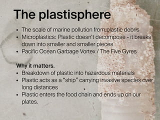 The plastisphere
• The scale of marine pollution from plastic debris
• Microplastics: Plastic doesn’t decompose - it breaks
down into smaller and smaller pieces
• Pacific Ocean Garbage Vortex / The Five Gyres
Why it matters.
• Breakdown of plastic into hazardous materials
• Plastic acts as a “ship” carrying invasive species over
long distances
• Plastic enters the food chain and ends up on our
plates.
 