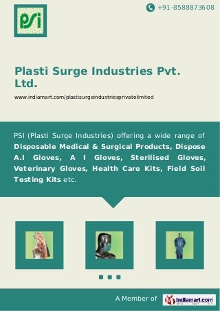+91-8588873608
A Member of
Plasti Surge Industries Pvt.
Ltd.
www.indiamart.com/plastisurgeindustriesprivatelimited
PSI (Plasti Surge Industries) oﬀering a wide range of
Disposable Medical & Surgical Products, Dispose
A.I Gloves, A I Gloves, Sterilised Gloves,
Veterinary Gloves, Health Care Kits, Field Soil
Testing Kits etc.
 