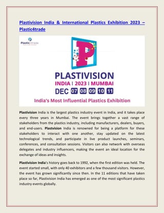 Plastivision India & International Plastics Exhibition 2023 –
Plastic4trade
Plastivision India is the largest plastics industry event in India, and it takes place
every three years in Mumbai. The event brings together a vast range of
stakeholders from the plastics industry, including manufacturers, dealers, buyers,
and end-users. Plastvision India is renowned for being a platform for these
stakeholders to interact with one another, stay updated on the latest
technological trends, and participate in live product launches, seminars,
conferences, and consultation sessions. Visitors can also network with overseas
delegates and industry influencers, making the event an ideal location for the
exchange of ideas and insights.
Plastivision India's history goes back to 1992, when the first edition was held. The
event started small, with only 40 exhibitors and a few thousand visitors. However,
the event has grown significantly since then. In the 11 editions that have taken
place so far, Plastivision India has emerged as one of the most significant plastics
industry events globally.
 