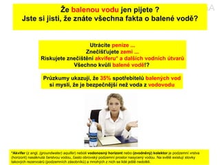 Že  balenou vodu  jen pijete ? Jste si jisti, že znáte všechna fakta o balené vodě? Utrácíte  peníze ... Znečišťujete  zemi ... Riskujete znečištění  akviferu* a dalších vodních útvarů Všechno kvůli  balené vodě !?  *Akvifer  (z angl.  (groundwater) aquifer ) neboli  vodonosný horizont  nebo  (zvodněný) kolektor  je podzemní vrstva (horizont) nasáknutá čerstvou vodou, často obrovský podzemní prostor nasycený vodou. Na světě existují stovky takových rezervoárů (podzemních zásobníků) a mnohých z nich se lidé ještě nedotkli. Průzkumy ukazují, že  35%  spotřebitelů  balených vod si myslí, že je bezpečnější než voda z  vodovodu 