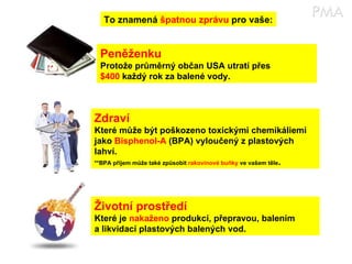 To znamená  špatnou zprávu  pro vaše: Peněženku Protože průměrný občan USA utratí přes $400  každý rok za balené vody. Zdraví Které může být poškozeno toxickými chemikáliemi jako  Bisphenol-A  (BPA) vyloučený z plastových lahví. **BPA příjem může také způsobit  rakovinové buňky  ve vašem těle . Životní prostředí Které je  nakaženo  produkcí, přepravou, balením a likvidací plastových balených vod. 